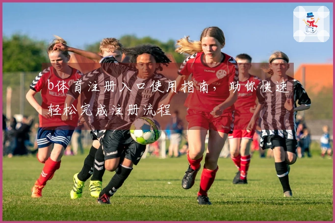 b体育注册入口使用指南，助你快速轻松完成注册流程